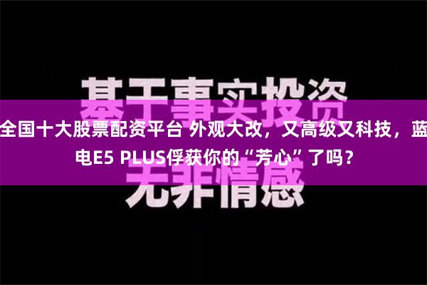 全国十大股票配资平台 外观大改，又高级又科技，蓝电E5 PLUS俘获你的“芳心”了吗？