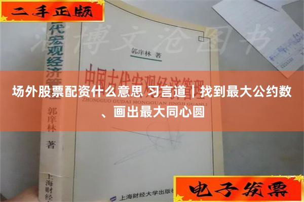 场外股票配资什么意思 习言道｜找到最大公约数、画出最大同心圆