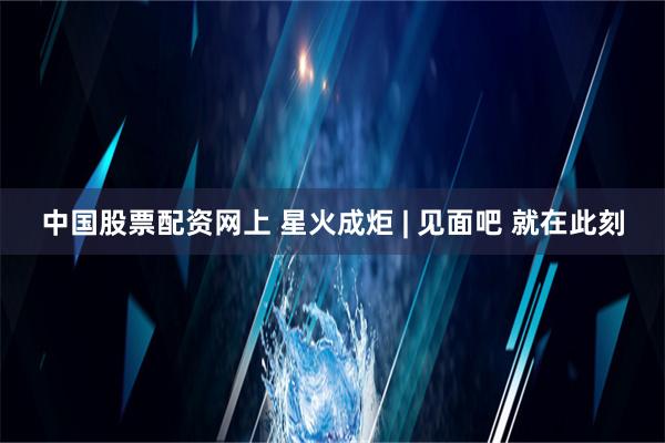 中国股票配资网上 星火成炬 | 见面吧 就在此刻