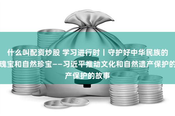 什么叫配资炒股 学习进行时丨守护好中华民族的文化瑰宝和自然珍宝——习近平推动文化和自然遗产保护的故事