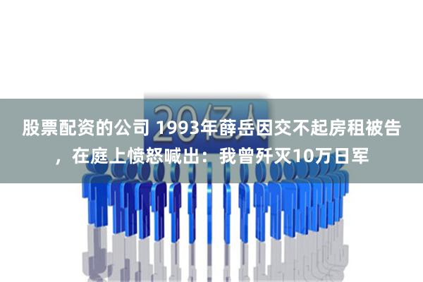 股票配资的公司 1993年薛岳因交不起房租被告，在庭上愤怒喊出：我曾歼灭10万日军