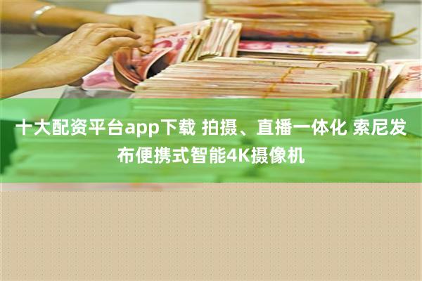 十大配资平台app下载 拍摄、直播一体化 索尼发布便携式智能4K摄像机