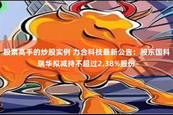 股票高手的炒股实例 力合科技最新公告：股东国科瑞华拟减持不超过2.38%股份