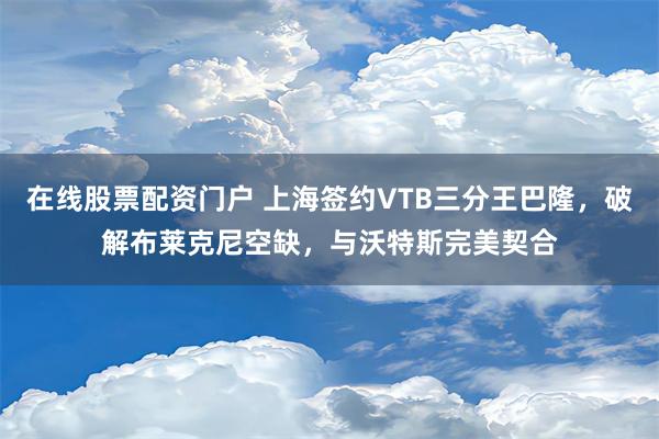 在线股票配资门户 上海签约VTB三分王巴隆，破解布莱克尼空缺，与沃特斯完美契合