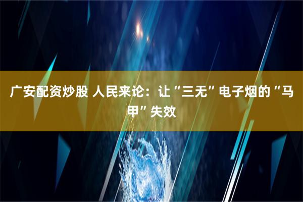 广安配资炒股 人民来论：让“三无”电子烟的“马甲”失效