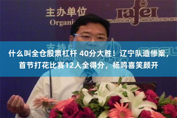 什么叫全仓股票杠杆 40分大胜！辽宁队造惨案，首节打花比赛12人全得分，杨鸣喜笑颜开