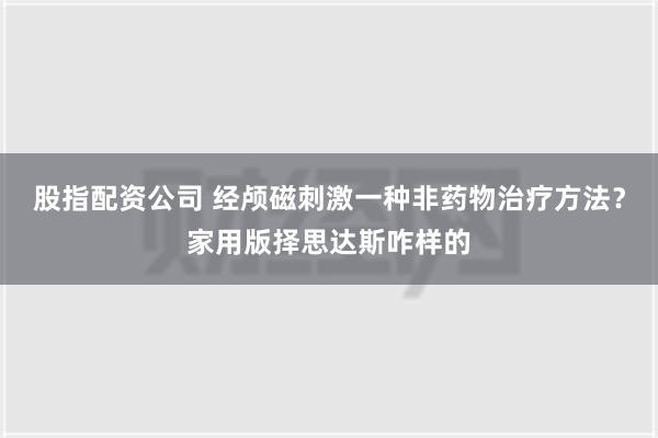 股指配资公司 经颅磁刺激一种非药物治疗方法？家用版择思达斯咋样的