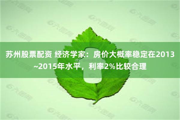 苏州股票配资 经济学家：房价大概率稳定在2013~2015年水平，利率2%比较合理