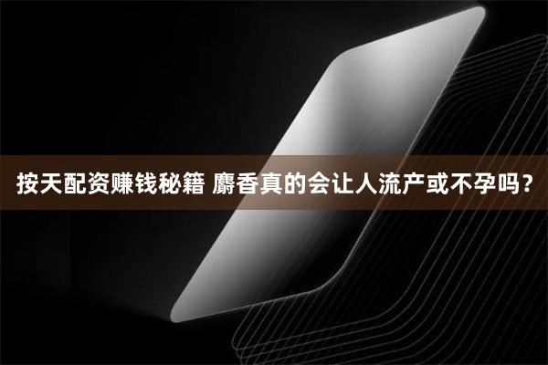 按天配资赚钱秘籍 麝香真的会让人流产或不孕吗？