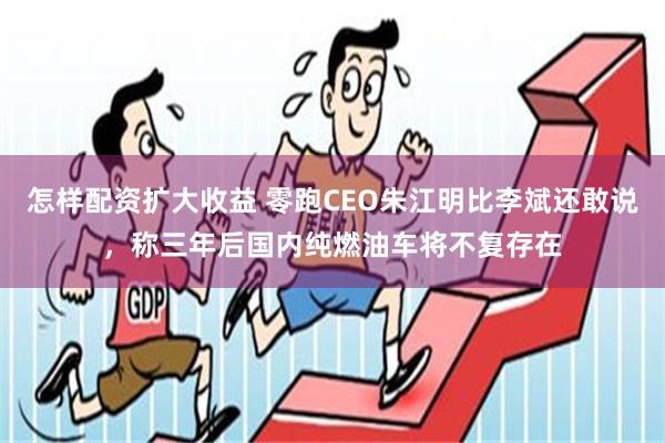 怎样配资扩大收益 零跑CEO朱江明比李斌还敢说，称三年后国内纯燃油车将不复存在