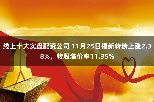 线上十大实盘配资公司 11月25日福新转债上涨2.38%，转股溢价率11.35%