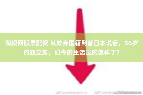 淘银网股票配资 从放弃国籍到替日本说话，56岁的赵立新，如今的生活过的怎样了？