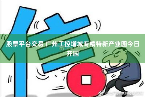 股票平台交易 广州工控增城专精特新产业园今日开园