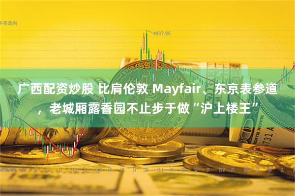 广西配资炒股 比肩伦敦 Mayfair、东京表参道，老城厢露香园不止步于做“沪上楼王”